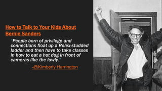 How to Talk to Your Kids About
Bernie Sanders
“People born of privilege and
connections float up a Rolex-studded
ladder and then have to take classes
in how to eat a hot dog in front of
cameras like the lowly.”
-@Kimberly Harrington
 