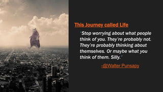 This Journey called Life
“Stop worrying about what people
think of you. They’re probably not.
They’re probably thinking about
themselves. Or maybe what you
think of them. Silly.”
-@Walter Punsapy
 