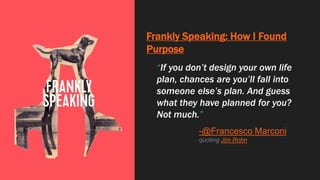 Frankly Speaking: How I Found
Purpose
“If you don’t design your own life
plan, chances are you’ll fall into
someone else’s plan. And guess
what they have planned for you?
Not much.”
-@Francesco Marconi
quoting Jim Rohn
 