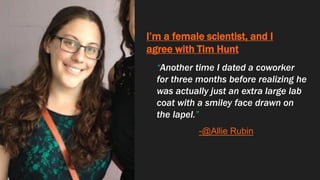 I’m a female scientist, and I
agree with Tim Hunt
“Another time I dated a coworker
for three months before realizing he
was actually just an extra large lab
coat with a smiley face drawn on
the lapel.”
-@Allie Rubin
 