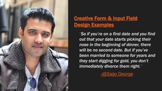 Creative Form & Input Field
Design Examples
“So if you’re on a first date and you find
out that your date starts picking their
nose in the beginning of dinner, there
will be no second date. But if you’ve
been married to someone for years and
they start digging for gold, you don’t
immediately divorce them right.”
-@Saijo George
 