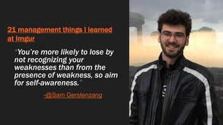 21 management things I learned
at Imgur
“You’re more likely to lose by
not recognizing your
weaknesses than from the
presence of weakness, so aim
for self-awareness.”
-@Sam Gerstenzang
 