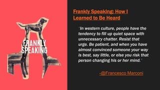 Frankly Speaking: How I
Learned to Be Heard
“In western culture, people have the
tendency to fill up quiet space with
unnecessary chatter. Resist that
urge. Be patient, and when you have
almost convinced someone your way
is best, say little, or else you risk that
person changing his or her mind.”
-@Francesco Marconi
 