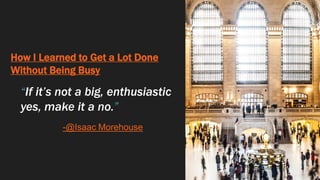 How I Learned to Get a Lot Done
Without Being Busy
“If it’s not a big, enthusiastic
yes, make it a no.”
-@Isaac Morehouse
 