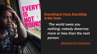 Everything Is Yours, Everything
Is Not Yours
“The world owes you
nothing; nobody deserves
more or less than the next
person.”
-@Clemantine Wamariya
 