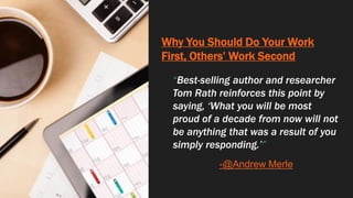 Why You Should Do Your Work
First, Others’ Work Second
“Best-selling author and researcher
Tom Rath reinforces this point by
saying, ‘What you will be most
proud of a decade from now will not
be anything that was a result of you
simply responding.’”
-@Andrew Merle
 