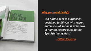 Why you need design
“An airline seat is purposely
designed to fill you with regret
and levels of sadness unknown
in human history outside the
Spanish Inquisition.”
-@Mike Monteiro
 
