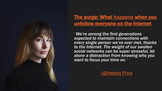 The purge: What happens when you
unfollow everyone on the Internet
“We’re among the first generations
expected to maintain connections with
every single person we’ve ever met, thanks
to the Internet. The weight of our swollen
social networks can be super stressful, let
alone a distraction from knowing who you
want to focus your time on.”
-@Helena Price
 