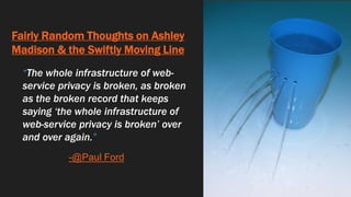 Fairly Random Thoughts on Ashley
Madison & the Swiftly Moving Line
“The whole infrastructure of web-
service privacy is broken, as broken
as the broken record that keeps
saying ‘the whole infrastructure of
web-service privacy is broken’ over
and over again.”
-@Paul Ford
 