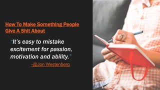 How To Make Something People
Give A Shit About
“It’s easy to mistake
excitement for passion,
motivation and ability.”
-@Jon Westenberg
 