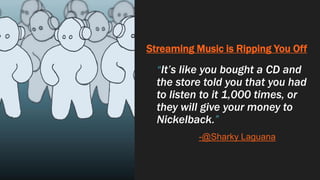 Streaming Music is Ripping You Off
“It’s like you bought a CD and
the store told you that you had
to listen to it 1,000 times, or
they will give your money to
Nickelback.”
-@Sharky Laguana
 