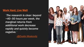 Work Hard, Live Well
“The research is clear: beyond
~40–50 hours per week, the
marginal returns from
additional work decrease
rapidly and quickly become
negative.”
-@Dustin Moskovitz
 