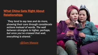 What China Gets Right About
Relationships
“They tend to say less and do more,
showing their care through considerate
actions instead of words. The wall
between strangers is higher, perhaps,
but once you’ve crossed that wall,
everything is shared.”
-@Sam Massie
 