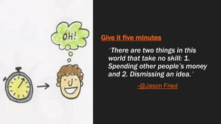 Give it five minutes
“There are two things in this
world that take no skill: 1.
Spending other people’s money
and 2. Dismissing an idea.”
-@Jason Fried
 
