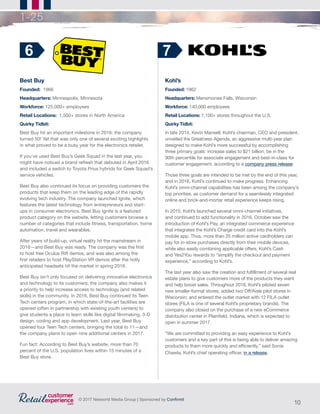 10
© 2017 Networld Media Group | Sponsored by Confirmit
1-25
Best Buy
Founded: 1966		
Headquarters: Minneapolis, Minnesota
Workforce: 125,000+ employees
Retail Locations: 1,500+ stores in North America
Quirky Tidbit:
Best Buy hit an important milestone in 2016: the company
turned 50! Yet that was only one of several exciting highlights
in what proved to be a busy year for the electronics retailer.
If you’ve used Best Buy’s Geek Squad in the last year, you
might have noticed a brand refresh that debuted in April 2016
and included a switch to Toyota Prius hybrids for Geek Squad’s
service vehicles.
Best Buy also continued its focus on providing customers the
products that keep them on the leading edge of the rapidly
evolving tech industry. The company launched Ignite, which
features the latest technology from entrepreneurs and start-
ups in consumer electronics. Best Buy Ignite is a featured
product category on the website, letting customers browse a
number of categories that include fitness, transportation, home
automation, travel and wearables.
After years of build-up, virtual reality hit the mainstream in
2016—and Best Buy was ready. The company was the first
to host free Oculus Rift demos, and was also among the
first retailers to host PlayStation VR demos after the hotly
anticipated headsets hit the market in spring 2016.
Best Buy isn’t only focused on delivering innovative electronics
and technology to its customers; the company also makes it
a priority to help increase access to technology (and related
skills) in the community. In 2016, Best Buy continued its Teen
Tech centers program, in which state-of-the-art facilities are
opened (often in partnership with existing youth centers) to
give students a place to learn skills like digital filmmaking, 3-D
design, coding and app development. Last year, Best Buy
opened four Teen Tech centers, bringing the total to 11—and
the company plans to open nine additional centers in 2017.
Fun fact: According to Best Buy’s website, more than 70
percent of the U.S. population lives within 15 minutes of a
Best Buy store.
6
Kohl’s
Founded: 1962
Headquarters: Menomonee Falls, Wisconsin
Workforce: 140,000 employees
Retail Locations: 1,100+ stores throughout the U.S.
Quirky Tidbit:
In late 2014, Kevin Mansell, Kohl’s chairman, CEO and president,
unveiled the Greatness Agenda, an aggressive multi-year plan
designed to make Kohl’s more successful by accomplishing
three primary goals: increase sales to $21 billion, be in the
90th percentile for associate engagement and best-in-class for
customer engagement, according to a company press release.
Those three goals are intended to be met by the end of this year,
and in 2016, Kohl’s continued to make progress. Enhancing
Kohl’s omni-channel capabilities has been among the company’s
top priorities, as customer demand for a seamlessly integrated
online and brick-and-mortar retail experience keeps rising.
In 2015, Kohl’s launched several omni-channel initiatives,
and continued to add functionality in 2016. October saw the
introduction of Kohl’s Pay, an integrated commerce experience
that integrates the Kohl’s Charge credit card into the Kohl’s
mobile app. Thus, more than 25 million active cardholders can
pay for in-store purchases directly from their mobile devices,
while also easily combining applicable offers, Kohl’s Cash
and Yes2You rewards to “simplify the checkout and payment
experience,” according to Kohl’s.
The last year also saw the creation and fulfillment of several real
estate plans to give customers more of the products they want
and help boost sales. Throughout 2016, Kohl’s piloted seven
new smaller-format stores; added two Off/Aisle pilot stores in
Wisconsin; and entered the outlet market with 12 FILA outlet
stores (FILA is one of several Kohl’s proprietary brands). The
company also closed on the purchase of a new eCommerce
distribution center in Plainfield, Indiana, which is expected to
open in summer 2017.
“We are committed to providing an easy experience to Kohl’s
customers and a key part of this is being able to deliver amazing
products to them more quickly and efficiently,” said Sonia
Chawla, Kohl’s chief operating officer, in a release.
7
 