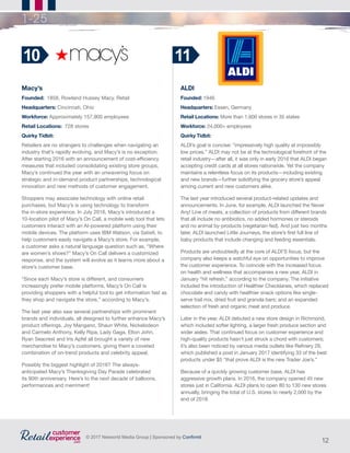 12
© 2017 Networld Media Group | Sponsored by Confirmit
1-25
Macy’s
Founded:  1858, Rowland Hussey Macy, Retail                      	
Headquarters: Cincinnati, Ohio
Workforce: Approximately 157,900 employees
Retail Locations:  728 stores
Quirky Tidbit:
Retailers are no strangers to challenges when navigating an
industry that’s rapidly evolving, and Macy’s is no exception.
After starting 2016 with an announcement of cost-efficiency
measures that included consolidating existing store groups,
Macy’s continued the year with an unwavering focus on
strategic and in-demand product partnerships, technological
innovation and new methods of customer engagement.
Shoppers may associate technology with online retail
purchases, but Macy’s is using technology to transform
the in-store experience. In July 2016, Macy’s introduced a
10-location pilot of Macy’s On Call, a mobile web tool that lets
customers interact with an AI-powered platform using their
mobile devices. The platform uses IBM Watson, via Satisfi, to
help customers easily navigate a Macy’s store. For example,
a customer asks a natural language question such as, “Where
are women’s shoes?” Macy’s On Call delivers a customized
response, and the system will evolve as it learns more about a
store’s customer base.
“Since each Macy’s store is different, and consumers
increasingly prefer mobile platforms, Macy’s On Call is
providing shoppers with a helpful tool to get information fast as
they shop and navigate the store,” according to Macy’s.
The last year also saw several partnerships with prominent
brands and individuals, all designed to further enhance Macy’s
product offerings. Joy Mangano, Shaun White, Nickelodeon
and Carmelo Anthony, Kelly Ripa, Lady Gaga, Elton John,
Ryan Seacrest and Iris Apfel all brought a variety of new
merchandise to Macy’s customers, giving them a coveted
combination of on-trend products and celebrity appeal.
Possibly the biggest highlight of 2016? The always-
anticipated Macy’s Thanksgiving Day Parade celebrated
its 90th anniversary. Here’s to the next decade of balloons,
performances and merriment!
10
ALDI
Founded: 1946
Headquarters: Essen, Germany
Retail Locations: More than 1,600 stores in 35 states
Workforce: 24,000+ employees
Quirky Tidbit:
ALDI’s goal is concise: “impressively high quality at impossibly
low prices.” ALDI may not be at the technological forefront of the
retail industry—after all, it was only in early 2016 that ALDI began
accepting credit cards at all stores nationwide. Yet the company
maintains a relentless focus on its products—including existing
and new brands—further solidifying the grocery store’s appeal
among current and new customers alike.
The last year introduced several product-related updates and
announcements. In June, for example, ALDI launched the Never
Any! Line of meats, a collection of products from different brands
that all include no antibiotics, no added hormones or steroids
and no animal by-products (vegetarian-fed). And just two months
later, ALDI launched Little Journeys, the store’s first full line of
baby products that include changing and feeding essentials.
Products are undoubtedly at the core of ALDI’S focus, but the
company also keeps a watchful eye on opportunities to improve
the customer experience. To coincide with the increased focus
on health and wellness that accompanies a new year, ALDI in
January “hit refresh,” according to the company. The initiative
included the introduction of Healthier Checklanes, which replaced
chocolate and candy with healthier snack options like single-
serve trail mix, dried fruit and granola bars; and an expanded
selection of fresh and organic meat and produce.
Later in the year, ALDI debuted a new store design in Richmond,
which included softer lighting, a larger fresh produce section and
wider aisles. That continued focus on customer experience and
high-quality products hasn’t just struck a chord with customers;
it’s also been noticed by various media outlets like Refinery 29,
which published a post in January 2017 identifying 33 of the best
products under $5 “that prove ALDI is the new Trader Joe’s.”
Because of a quickly growing customer base, ALDI has
aggressive growth plans. In 2016, the company opened 45 new
stores just in California. ALDI plans to open 80 to 130 new stores
annually, bringing the total of U.S. stores to nearly 2,000 by the
end of 2018.
11
 