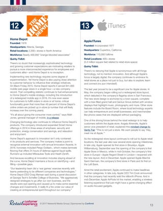 13
© 2017 Networld Media Group | Sponsored by Confirmit
1-25
Home Depot
Founded: 1978
Headquarters: Atlanta, Georgia
Retail locations: 2,200+ stores in North America
Workforce: Nearly 400,000 “orange-blooded associates”
Quirky Tidbit:
There’s no doubt that increasingly sophisticated technology
and growing customer expectations are motivating retailers to
pursue a more interconnected experience for employees and
customers alike—and Home Depot is no exception.
Implementing new technology requires some degree of
experimentation. Yet Home Depot is also paying close attention
to customer behavior to influence their strategic initiatives.
On Black Friday 2015, Home Depot reports it served 941,000
mobile web page views in a single hour—a new company
record. That compelling statistic continues to fuel enhancements
to Home Depot’s mobile strategy, including the introduction
of a redesigned mobile app in 2016. It’s now even easier
for customers to fulfill orders in-store or at home, critical
functionality given that more than 40 percent of Home Depot’s
online orders are picked up in-store (a number that will likely
increase over the coming years).
“It’s all about giving the consumer more control,” says Matt
Jones, general manager of mobile, in a release.
Changing technology also continues to influence Home Depot’s
products. The company introduced expanded Smart Home
offerings in 2016 in three areas of emphasis: security and
protection, energy conservation and savings, and relaxation
and enjoyment.
Home Depot’s approach to innovation isn’t only contained
in its products and services. The company makes a point to
recognize external innovation with annual Innovation Awards. In
2016, honorees included Pergo Outlast+, which makes laminate
flooring that offers 24 hours of defense against liquid spills.
Runners-up included Milwaukee Tools and Heath Zenith.
And because excelling at innovation includes staying ahead of
the curve, Home Depot maintains a focus on identifying—and
filling—possible gaps.
“Our leadership team did a ‘war games’ exercise recently with
teams pretending to be different companies and technologies,”
Home Depot CEO Craig Menear said during a panel discussion
at Georgia Tech’s Scheller College of Business. “We aggressively
designed strategies to go after our own business, and the
results were eye-opening and caused us to make some essential
changes and investments. It really lit a fire under our value of
creating an entrepreneurial spirit throughout our company.”
12
Apple/iTunes
Founded: Incorporated 1977	
Headquarters: Cupertino, California
Workforce: 110,000 fulltime
Retail Locations: 400+ stores
(5.3 million square feet related to retail store space)
Quirky Tidbit:
There’s no denying that Apple is synonymous with all things
technology, not to mention innovation. And although Apple’s
focus is largely digital, the company continues to embrace its
retail stores as a place not just to buy, but also to explore, learn
and connect (no pun intended!)
The last year proved to be a significant one for Apple stores. In
May, the company began rolling out a redesigned store layout,
which debuted in the company’s flagship store in San Francisco.
The new store design is anchored by a town square, complete
with a tree-filled grand hall and Genius Grove dotted with window
displays that highlight music, photography and more. Other store
features include the Board Room, where local technology experts
can help entrepreneurs and small businesses; and merchandise
like phone cases that are displayed without packaging.
One of the driving forces behind the retail redesign is to help
customers rethink the Apple store. Angela Ahrendts, Apple’s
senior vice president of retail, explained this mindset change to
Vanity Fair. “This is not just a store. We want people to say ‘Hey,
meet me at Apple.’”
As the redesigned store layout continues to roll out to Apple retail
locations, the last year also saw several store opening milestones.
In late July, Apple opened its first store in Brooklyn, Apple
Williamsburg. September saw the opening of the company’s first
Apple Store in Mexico, while in mid-October, the company’s first
store in Europe—Apple Regent Street in London—reopened with
the new layout. And in December, Apple opened Apple Marché
Saint-Germain, the company’s third store in Paris and its first on
the Left Bank.
Amid the retail excitement, Apple continued to make headlines
in other categories. In late July, Apple CEO Tim Cook announced
that the company had recently sold the billionth iPhone. And in
mid-December, Apple AirPods hit the market, enabling a wireless
listening experience that just might have a game-changing effect
on audio-focused gadgets.
13
 