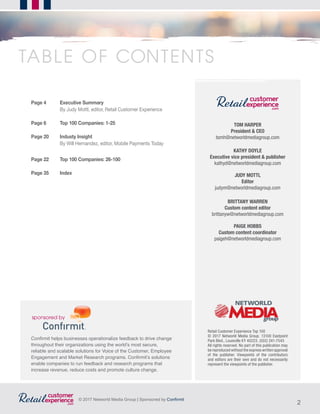 2
© 2017 Networld Media Group | Sponsored by Confirmit
Confirmit helps businesses operationalize feedback to drive change
throughout their organizations using the world’s most secure,
reliable and scalable solutions for Voice of the Customer, Employee
Engagement and Market Research programs. Confirmit’s solutions
enable companies to run feedback and research programs that
increase revenue, reduce costs and promote culture change.
TOM HARPER
President & CEO
tomh@networldmediagroup.com
KATHY DOYLE
Executive vice president & publisher
kathyd@networldmediagroup.com
JUDY MOTTL
Editor
judym@networldmediagroup.com
BRITTANY WARREN
Custom content editor
brittanyw@networldmediagroup.com
PAIGE HOBBS
Custom content coordinator
paigeh@networldmediagroup.com
Retail Customer Experience Top 100
© 2017 Networld Media Group. 13100 Eastpoint
Park Blvd., Louisville KY 40223. (502) 241-7545
All rights reserved. No part of this publication may
be reproduced without the express written approval
of the publisher. Viewpoints of the contributors
and editors are their own and do not necessarily
represent the viewpoints of the publisher.
Page 4	 Executive Summary
	 By Judy Mottl, editor, Retail Customer Experience
Page 6	 Top 100 Companies: 1-25
Page 20 	 Industy Insight
	 By Will Hernandez, editor, Mobile Payments Today
Page 22	 Top 100 Companies: 26-100
Page 35	 Index
TABLE OF CONTENTS
 