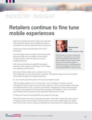 20
© 2017 Networld Media Group | Sponsored by Confirmit
If 2015 was a defining moment for mobile use in retail, then
2016 showed the industry what is possible as merchants
continued to fine-tune their app experiences for consumers.
And they will continue along that path well into 2017
and beyond.
One of the bigger trends to emerge in 2016 was payments
becoming a larger focus for retailers as they attempt
to keep customers within their apps for the entire
shopping experience.
CVS, Kohl’s and Wal-Mart all added QR code-based
payments to their respective mobile apps in 2016. Target
now reportedly will do the same.
Name-brand retailers realize what is at stake when turning
their mobile apps into a one-stop shop for customers. This approach keeps consumers connected
to the retailer throughout the shopping experience.
So, why not add a payments option to the app and complete the loop?
“GfK’s FutureBuy research in the U.S. shows that 1 out of 3 shoppers, 37 percent, use their
smartphones to shop in-store; but when it comes to paying in a brick-and-mortar setting, consumers
use mobile payments for only 2.2 percent of transactions, representing a massive opportunity gap,”
Tim Spenny, vice president of financial services consulting at GfK Research, wrote in a 2016 blog
post for Retail Customer Experience sister publication Mobile Payments Today.
The Merchant Customer Exchange (MCX) once existed to fill that gap.
When MCX shelved its CurrentC mobile payment system in 2016 after multiple false starts, some of
the biggest names in that consortium were left without a clear mobile wallet strategy. But retailers
such as CVS, Dunkin’ Donuts, Subway and Wal-Mart all moved forward with mobile-payment plans.
Will Hernandez has 16 years of experience
ranging from newspapers to wire services
and trade publications. Before becoming
Editor of Mobile Payments Today, he spent
two years as the content manager for
PaymentsJournal.com, a leading payments
industry news aggregator and information
hub published by Mercator Advisory Group.
Will Hernandez
Editor
Mobile Payments Today
INDUSTRY INSIGHT
Retailers continue to fine tune
mobile experiences
 