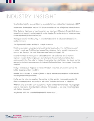 21
© 2017 Networld Media Group | Sponsored by Confirmit
Target is about to do the same, and don’t be surprised when more retailers take this approach in 2017.
Another trend retailers should watch in 2017 is how consumers use their smartphones in retail situations.
Retail Customer Experience surveyed consumers and found some 49 percent of respondents used a
smartphone to conduct a product search in a retail situation. Thirty-nine percent of consumers use a
mobile device as a price-comparison tool.
The biggest surprise from the survey: 31 percent of respondents do not use a mobile device in a
retail environment.
That figure should concern retailers for a couple of reasons.
First, if consumers are not using smartphones in a retail situation, then they might be unaware of
a retailer’s mobile app. And if they’re unaware of the mobile app, they’re probably missing out on
coupons and discounts that could drive more overall spend during each visit.
Second, the retailer is missing out on extended face time with customers. One of the more
significant trends in the banking industry is an attempt by financial institutions to keep their
customers within the “four walls” of the bank through digital channels. Retailers also should use this
approach and give consumers a reason to do so with features that keep them engaged throughout a
store visit.
Finally, if retailers doubt the power of mobile with today’s consumers, let’s examine some of the
holiday shopping numbers from 2016.
Between Nov. 1 and Dec. 31, some 50 percent of holiday website visits came from mobile devices,
including smartphones and tablets.
PayPal said that in the five days from Thanksgiving to Cyber Monday it processed more than $2
billion in mobile payments, accounting for one-third of total payment volume for the period.
“Mobile is going to drive the future of payments,” PayPal CEO Dan Schulman said. “You’re going to
see a lot more volume driven by retailers rethinking their approach … and using mobile to compete
with the likes of Amazon.”
You probably won’t find a better endorsement for mobile in 2017.
INDUSTRY INSIGHT
 