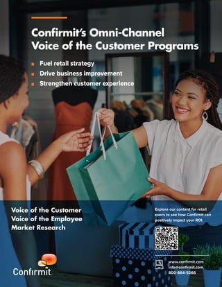 Voice of the Customer
Voice of the Employee
Market Research
Explore our content for retail
execs to see how Confirmit can
positively impact your ROI.
www.confirmit.com
info@confirmit.com
800-864-5266
Confirmit’s Omni-Channel
Voice of the Customer Programs
■ Fuel retail strategy
■ Drive business improvement
■ Strengthen customer experience
 