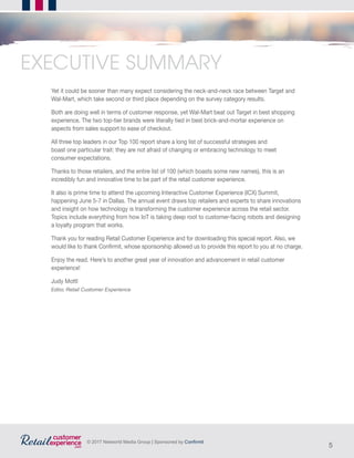 5
© 2017 Networld Media Group | Sponsored by Confirmit
Yet it could be sooner than many expect considering the neck-and-neck race between Target and
Wal-Mart, which take second or third place depending on the survey category results.
Both are doing well in terms of customer response, yet Wal-Mart beat out Target in best shopping
experience. The two top-tier brands were literally tied in best brick-and-mortar experience on
aspects from sales support to ease of checkout.
All three top leaders in our Top 100 report share a long list of successful strategies and
boast one particular trait: they are not afraid of changing or embracing technology to meet
consumer expectations.
Thanks to those retailers, and the entire list of 100 (which boasts some new names), this is an
incredibly fun and innovative time to be part of the retail customer experience.
It also is prime time to attend the upcoming Interactive Customer Experience (ICX) Summit,
happening June 5-7 in Dallas. The annual event draws top retailers and experts to share innovations
and insight on how technology is transforming the customer experience across the retail sector.
Topics include everything from how IoT is taking deep root to customer-facing robots and designing
a loyalty program that works.
Thank you for reading Retail Customer Experience and for downloading this special report. Also, we
would like to thank Confirmit, whose sponsorship allowed us to provide this report to you at no charge.
Enjoy the read. Here’s to another great year of innovation and advancement in retail customer
experience!
Judy Mottl
Editor, Retail Customer Experience
EXECUTIVE SUMMARY
 