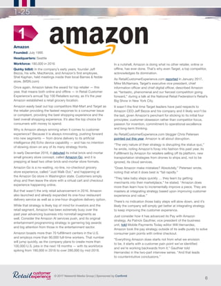 6
© 2017 Networld Media Group | Sponsored by Confirmit
1-25
Amazon
Founded: July 1995
Headquarters: Seattle
Workforce: 180,000 in 2016
Quirky tidbit: In the company’s early years, founder Jeff
Bezos, his wife, MacKenzie, and Amazon’s first employee,
Shel Kaphan, held meetings inside their local Barnes & Noble
store. (MSN.com)
Once again, Amazon takes the award for top retailer — this
year, that means both online and offline — in Retail Customer
Experience’s annual Top 100 Retailers survey, as it’s the year
Amazon established a retail grocery location.
Amazon easily beat out top competitors Wal-Mart and Target as
the retailer providing the fastest response to a consumer issue
or complaint, providing the best shopping experience and the
best overall shopping experience. It’s also the top choice for
consumers with money to spend.
Why is Amazon always winning when it comes to customer
experience? Because it is always innovating, pushing forward
into new segments — from drone delivery to its artificial
intelligence (AI) Echo device capability — and has no intention
of slowing down on any of its many strategy fronts.
In early December 2016, it debuted its initial brick-and-mortar
small grocery store concept, called Amazon Go, and it is
prepping at least two other brick-and-mortar store formats.
Amazon Go is a no-waiting, no-line, no-checkout grocery
store experience, called “Just Walk Out,” and happening at
the Amazon Go store in Washington state. Customers simply
shop and then leave the store with a virtual cart and checkout
experience happening online.
But that wasn’t the only retail advancement in 2016. Amazon
also launched and already expanded its one-hour restaurant
delivery service as well as a one-hour drugstore delivery option.
While that strategy is likely top of mind for investors and the
retail segment, Amazon has been extremely busy over the
past year advancing business into nonretail segments as
well. Consider the Amazon AI services push, and its original
entertainment programming strategy is garnering big awards
and big attention from those in the entertainment sector.
Amazon boasts more than 70 fulfillment centers in the U.S.
and employs more than 90,000 full-time workers. That number
will jump quickly, as the company plans to create more than
100,000 U.S. jobs in the next 18 months — with its workforce
spiking from 180,000 in 2016 to over 280,000 by mid-2018.
1
In a nutshell, Amazon is doing what no other retailer, online or
offline, has ever done. That’s why even Target, a top competitor,
acknowledges its domination.
As RetailCustomerExperience.com reported in January 2017,
Mike McNamara, Target’s executive vice president, chief
information officer and chief digital officer, described Amazon
as “fantastic, phenomenal and our fiercest competition going
forward,” during a talk at the National Retail Federation’s Retail’s
Big Show in New York City.
It wasn’t the first time Target leaders have paid respects to
Amazon CEO Jeff Bezos and his company and it likely won’t be
the last, given Amazon’s penchant for sticking to its initial four
principles: customer obsession rather than competitor focus,
passion for invention, commitment to operational excellence
and long-term thinking.
As RetailCustomerExperience.com blogger Chris Petersen
pointed out this year, Amazon is all about disruption.
“The very nature of their strategy is disrupting the status quo,”
he wrote, noting Amazon’s foray into fashion this past year, its
Fulfillment by Amazon for retailers selling off its platform, new
transportation strategies from drones to ships and, not to be
ignored, its cloud services.
“Does Amazon make mistakes? Absolutely,” Petersen wrote,
noting that what it does best is “fail rapidly.”
“They take baby steps quickly … they learn by getting
merchants into their marketplace,” he stated. “Amazon does
more than learn how to incrementally improve a piece. They are
masters at integrating strategy based upon improving customer
experience and value.”
There’s no indication those baby steps will slow down, and it’s
likely the company will simply get better at integrating strategy
to keep improving the customer experience.
Just consider how it has advanced its Pay with Amazon
strategy. As Patrick Gauthier, vice president of the business
unit, told Mobile Payments Today editor Will Hernandez,
Amazon took the pay strategy outside of its walls purely to solve
consumer pain points with online checkout.
“Everything Amazon does starts not from what we envision
to be, it starts with a customer pain point we’ve identified
and we’re working backwards from it,” Gauthier told
Hernandez in the two-part interview series. “And that leads
to counterintuitive conclusions.”
1-25
 