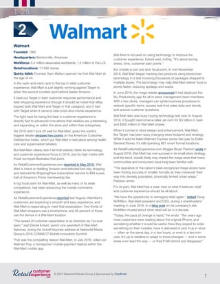 7
© 2017 Networld Media Group | Sponsored by Confirmit
1-25
Walmart
Founded: 1962
Headquarters: Bentonville, Arkansas
Workforce: 2.3 million associates worldwide; 1.5 million in the U.S.
Retail locations: 11,500 stores	
Quirky tidbit: Founder Sam Walton opened his first Wal-Mart at
the age of 44.
In the neck-and-neck race to the top in retail customer
experience, Wal-Mart is just slightly winning against Target to
attain the second coveted spot behind leader Amazon.
It beat out Target in best customer response performance and
best shopping experience (though it should be noted that eBay
topped both Wal-Mart and Target in that category), and it tied
with Target when it came to best brick-and-mortar experience.
The tight race for being the best in customer experience is
directly tied to advanced innovations that retailers are undertaking
and expanding on within the store and within their enterprises.
Yet 2016 didn’t kick off well for Wal-Mart, given the world’s
biggest retailer dropped two points on the American Customer
Satisfaction Index, which put Wal-Mart in last place among health
care and supermarket retailers.
But Wal-Mart clearly didn’t let that statistic deter its technology
and customer experience focus in 2016, and its high marks with
those surveyed illustrates that point.
As RetailCustomerExperience.com reported in May 2016, Wal-
Mart is intent on battling Amazon and debuted two-day shipping
and reduced its ShippingPass subscription service to $49 a year,
half of Amazon’s Prime membership fee.
A big focal point for Wal-Mart, as well as many of its retail
competitors, has been advancing the mobile commerce
experience.
As RetailCustomerExperience reported last August, Wal-Mart’s
customers are expecting a smooth and easy experience, and
Wal-Mart is responding to meet that expectation. Two-thirds of
Wal-Mart shoppers use a smartphone, and 50 percent of those
use the device in a Wal-Mart location.
“The speed of customer expectation is as dramatic as I’ve ever
seen,” said Daniel Eckert, senior vice president of Wal-Mart
Services, during his kickoff keynote address at Networld Media
Group’s 2016 CONNECT Mobile Innovation Summit.
That was the compelling reason Wal-Mart, in July 2016, rolled out
Walmart Pay, a homegrown mobile-payment feature within the
Wal-Mart mobile app.
2
Wal-Mart is focused on using technology to improve the
customer experience, Eckert said, noting, “It’s about saving
stress, time, customer pain points.”
But mobile is just one tech focal point. In mid-November
2016, Wal-Mart began tracking two products using blockchain
technology in a test involving thousands of packages shipped to
multiple stores. The technology may help Wal-Mart deliver food to
stores faster, reducing spoilage and waste.
In June 2016, the mega-retailer announced it had deployed the
My Productivity app for all in-store management team members.
With a few clicks, managers can ignite business processes to
restock specific items, access real-time sales data and trends,
and answer customer questions.
Wal-Mart also was busy buying technology last year. In August
2016, it bought newcomer e-tailer Jet.com for $3 billion in cash
and $300 million of Wal-Mart shares.
When it comes to store design and enhancement, Wal-Mart,
like Target, has been busy changing store footprint and strategy.
While it sold its failed Walmart Express stores last year to Dollar
General Stores, it’s still operating 667 smart format locations.
As RetailCustomerExperience.com blogger Bryan Pearson wrote in
August 2016, Wal-Mart has met success in its small-store strategy,
and the trend, overall, likely may impact the mega-store that many
communities and consumers have long been familiar with.
“The operators of the nation’s best-recognized mega stores have
been finding success in smaller formats as they maneuver their
way into densely populated, physically limited urban areas,”
Pearson wrote.
For its part, Wal-Mart has a clear view of what it believes retail
and customer experience should be all about.
“We have the opportunity to reimagine retail again,” stated Doug
McMillon, Wal-Mart president and CEO, during a shareholders’
meeting in June 2016. In a blog post on his company’s site,
McMillon mused about what retail will be in a decade.
“Today, the pace of change is rapid,” he wrote. “Ten years ago
most customers were reading about the original iPhone, and
wondering whether it would be useful. Now they expect to order
something on their mobiles, have it delivered or pick it up in store
— often on the same day, in a few hours, or even in a few min-
utes. It’s up to retailers to adapt to these changes — and in some
areas even lead the way — or they’ll fall behind and disappear.”
 