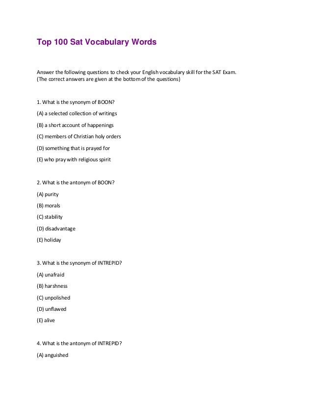 Top 100 Sat Vocabulary Words
Answer the following questions to check your English vocabulary skill for the SAT Exam.
(The correct answers are given at the bottom of the questions)
1. What is the synonym of BOON?
(A) a selected collection of writings
(B) a short account of happenings
(C) members of Christian holy orders
(D) something that is prayed for
(E) who pray with religious spirit
2. What is the antonym of BOON?
(A) purity
(B) morals
(C) stability
(D) disadvantage
(E) holiday
3. What is the synonym of INTREPID?
(A) unafraid
(B) harshness
(C) unpolished
(D) unflawed
(E) alive
4. What is the antonym of INTREPID?
(A) anguished
 