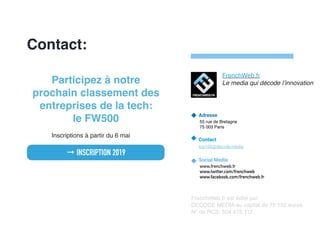 Contact:
Adresse
55 rue de Bretagne
75 003 Paris
Contact
top100@decode.media
Social Media
www.frenchweb.fr
www.twitter.com/frenchweb
www.facebook.com/frenchweb.fr
FrenchWeb.fr est édité par
DECODE MEDIA au capital de 75 192 euros
N° de RCS: 504 475 112
FrenchWeb.fr
Le media qui décode l’innovationParticipez à notre
prochain classement des
entreprises de la tech: 
le FW500
Inscriptions à partir du 6 mai
→ INSCRIPTION 2019
 