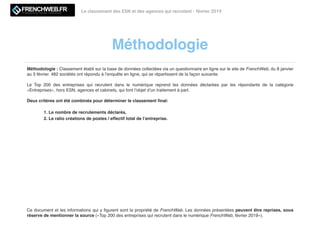 Méthodologie
Le classement des ESN et des agences qui recrutent - février 2019LE MAGAZINE QUI DECODE L'INNOVATION
Méthodologie : Classement établi sur la base de données collectées via un questionnaire en ligne sur le site de FrenchWeb, du 8 janvier
au 3 février. 482 sociétés ont répondu à l’enquête en ligne, qui se répartissent de la façon suivante.
Le Top 200 des entreprises qui recrutent dans le numérique reprend les données déclarées par les répondants de la catégorie
«Entreprises», hors ESN, agences et cabinets, qui font l’objet d’un traitement à part.
Deux critères ont été combinés pour déterminer le classement ﬁnal:
1. Le nombre de recrutements déclarés,
2. Le ratio créations de postes / effectif total de l’entreprise.
Ce document et les informations qui y ﬁgurent sont la propriété de FrenchWeb. Les données présentées peuvent être reprises, sous
réserve de mentionner la source («Top 200 des entreprises qui recrutent dans le numérique FrenchWeb, février 2019»).
 