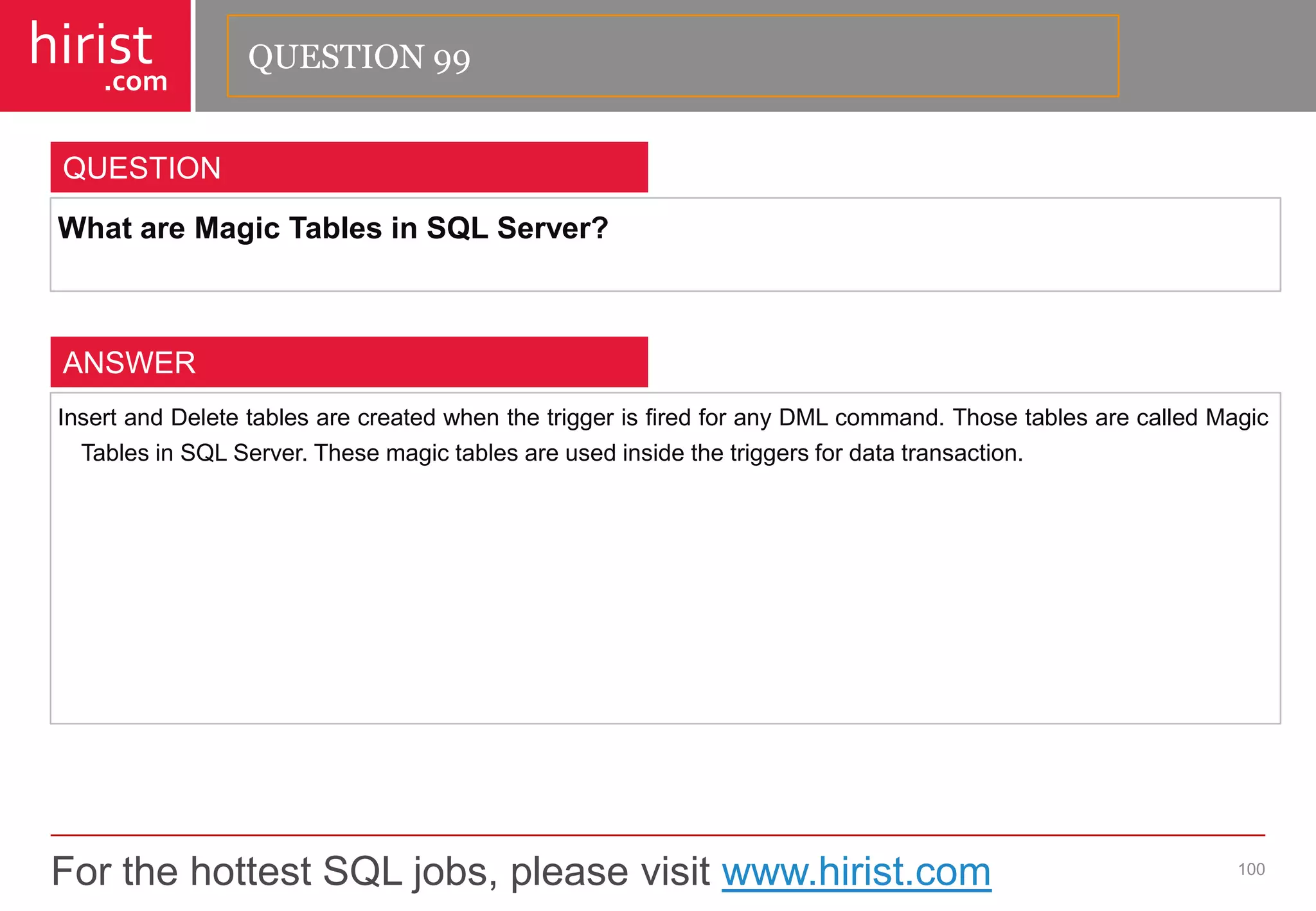 For the hottest SQL jobs, please visit www.hirist.com 
hirist 
.com 
WhatareMagicTablesinSQLServer? 
100 
QUESTION 
InsertandDeletetablesarecreatedwhenthetriggerisfiredforanyDMLcommand.ThosetablesarecalledMagicTablesinSQLServer.Thesemagictablesareusedinsidethetriggersfordatatransaction. 
ANSWER 
QUESTION 99  