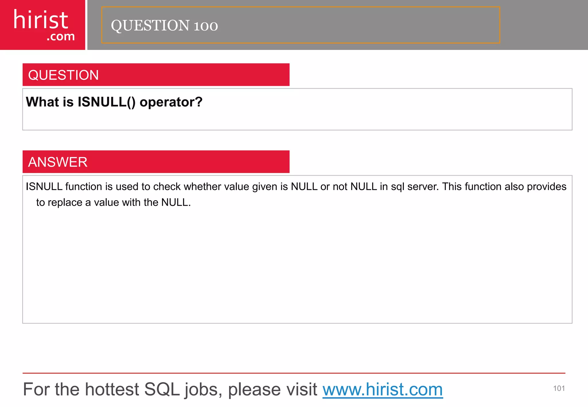 For the hottest SQL jobs, please visit www.hirist.com 
hirist 
.com 
WhatisISNULL()operator? 
101 
QUESTION 
ISNULLfunctionisusedtocheckwhethervaluegivenisNULLornotNULLinsqlserver.ThisfunctionalsoprovidestoreplaceavaluewiththeNULL. 
ANSWER 
QUESTION 100  