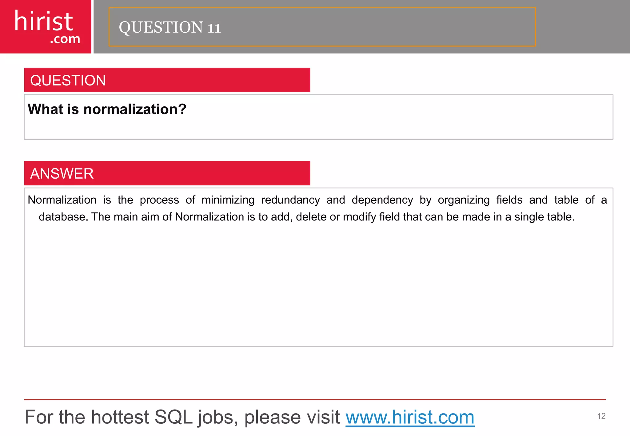 For the hottest SQL jobs, please visit www.hirist.com 
hirist 
.com 
Whatisnormalization? 
12 
QUESTION 
Normalizationistheprocessofminimizingredundancyanddependencybyorganizingfieldsandtableofadatabase.ThemainaimofNormalizationistoadd,deleteormodifyfieldthatcanbemadeinasingletable. 
ANSWER 
QUESTION 11  