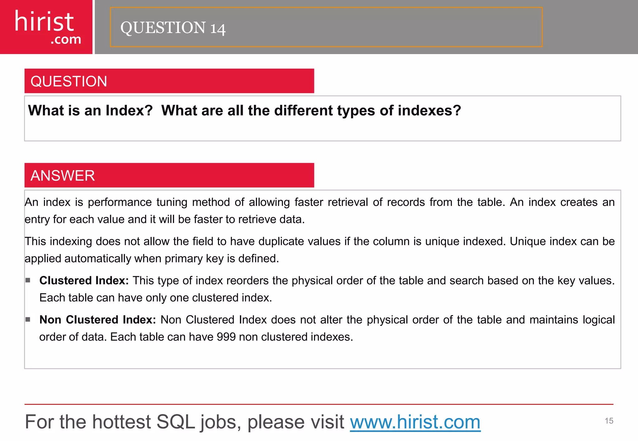 For the hottest SQL jobs, please visit www.hirist.com 
hirist 
.com 
WhatisanIndex?Whatareallthedifferenttypesofindexes? 
15 
QUESTION 
Anindexisperformancetuningmethodofallowingfasterretrievalofrecordsfromthetable.Anindexcreatesanentryforeachvalueanditwillbefastertoretrievedata. 
Thisindexingdoesnotallowthefieldtohaveduplicatevaluesifthecolumnisuniqueindexed.Uniqueindexcanbeappliedautomaticallywhenprimarykeyisdefined. 
ClusteredIndex:Thistypeofindexreordersthephysicalorderofthetableandsearchbasedonthekeyvalues. Eachtablecanhaveonlyoneclusteredindex. 
NonClusteredIndex:NonClusteredIndexdoesnotalterthephysicalorderofthetableandmaintainslogicalorderofdata.Eachtablecanhave999nonclusteredindexes. 
ANSWER 
QUESTION 14  