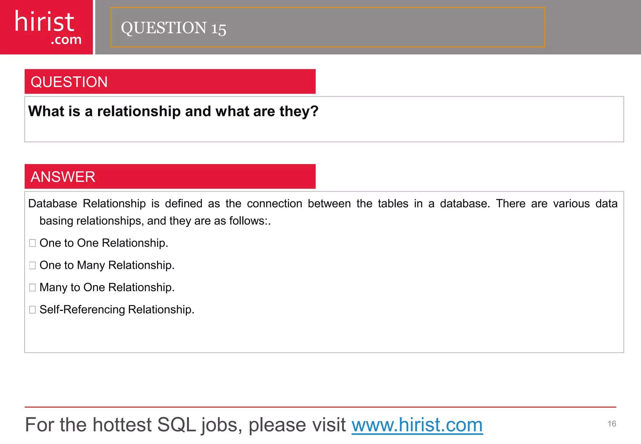 For the hottest SQL jobs, please visit www.hirist.com 
hirist 
.com 
Whatisarelationshipandwhatarethey? 
16 
QUESTION 
DatabaseRelationshipisdefinedastheconnectionbetweenthetablesinadatabase.Therearevariousdatabasingrelationships,andtheyareasfollows:. OnetoOneRelationship. OnetoManyRelationship. ManytoOneRelationship. Self-ReferencingRelationship. 
ANSWER 
QUESTION 15  