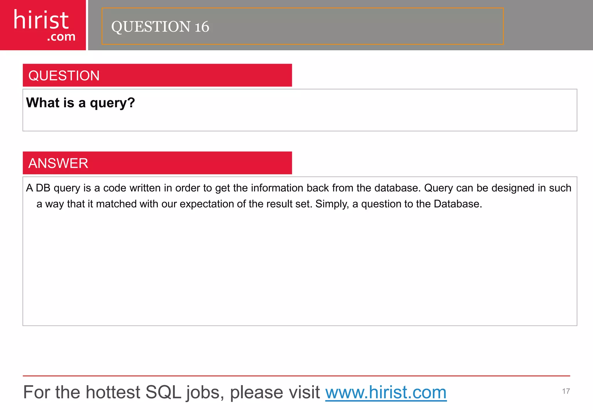 For the hottest SQL jobs, please visit www.hirist.com 
hirist 
.com 
Whatisaquery? 
17 
QUESTION 
ADBqueryisacodewritteninordertogettheinformationbackfromthedatabase.Querycanbedesignedinsuchawaythatitmatchedwithourexpectationoftheresultset.Simply,aquestiontotheDatabase. 
ANSWER 
QUESTION 16  