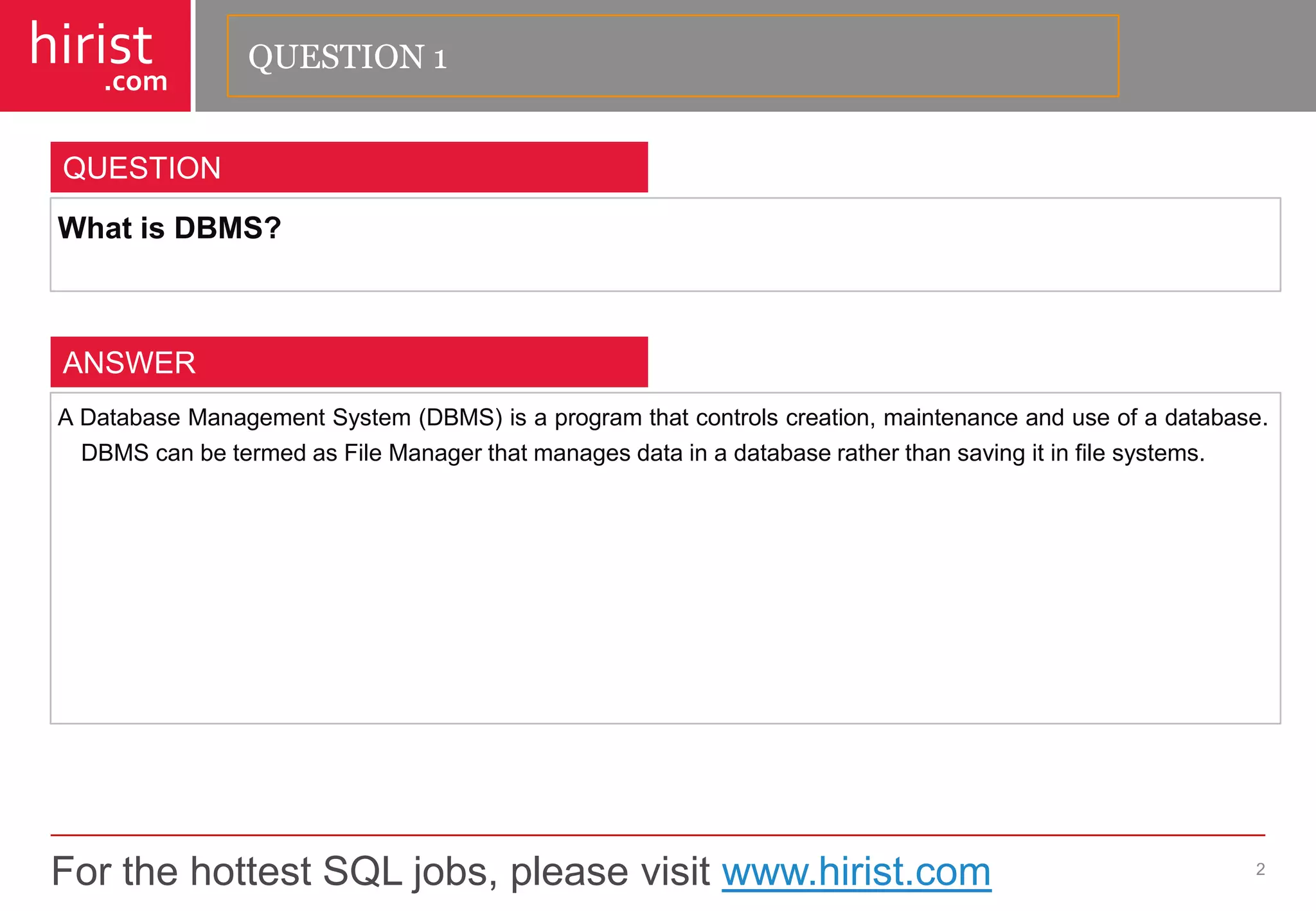 For the hottest SQL jobs, please visit www.hirist.com 
hirist 
.com 
WhatisDBMS? 
2 
QUESTION 
ADatabaseManagementSystem(DBMS)isaprogramthatcontrolscreation,maintenanceanduseofadatabase. DBMScanbetermedasFileManagerthatmanagesdatainadatabaseratherthansavingitinfilesystems. 
ANSWER 
QUESTION 1  