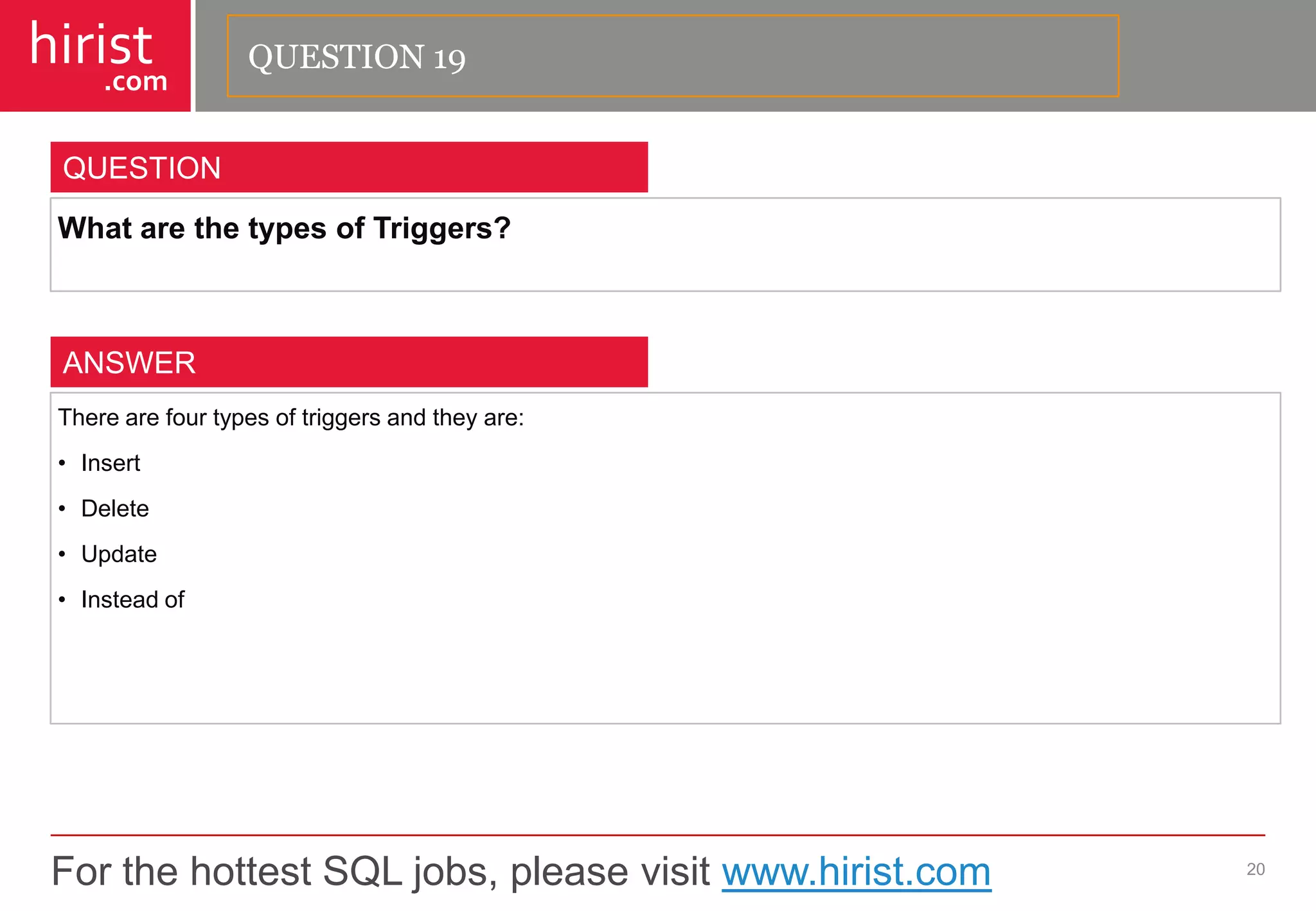 For the hottest SQL jobs, please visit www.hirist.com 
hirist 
.com 
WhatarethetypesofTriggers? 
20 
QUESTION 
Therearefourtypesoftriggersandtheyare: 
•Insert 
•Delete 
•Update 
•Insteadof 
ANSWER 
QUESTION 19  