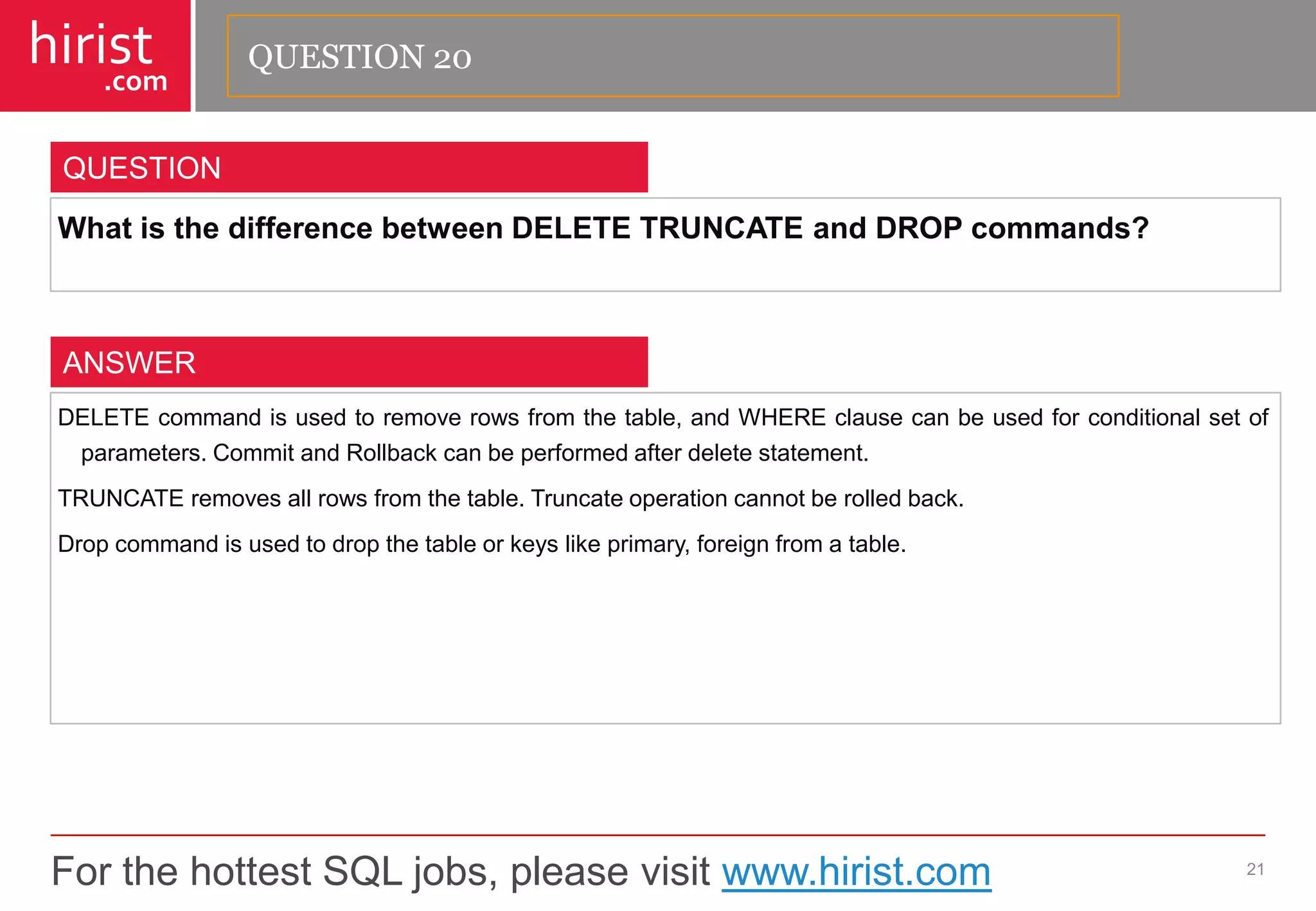 For the hottest SQL jobs, please visit www.hirist.com 
hirist 
.com 
WhatisthedifferencebetweenDELETETRUNCATEandDROPcommands? 
21 
QUESTION 
DELETEcommandisusedtoremoverowsfromthetable,andWHEREclausecanbeusedforconditionalsetofparameters.CommitandRollbackcanbeperformedafterdeletestatement. 
TRUNCATEremovesallrowsfromthetable.Truncateoperationcannotberolledback. 
Dropcommandisusedtodropthetableorkeyslikeprimary,foreignfromatable. 
ANSWER 
QUESTION 20  