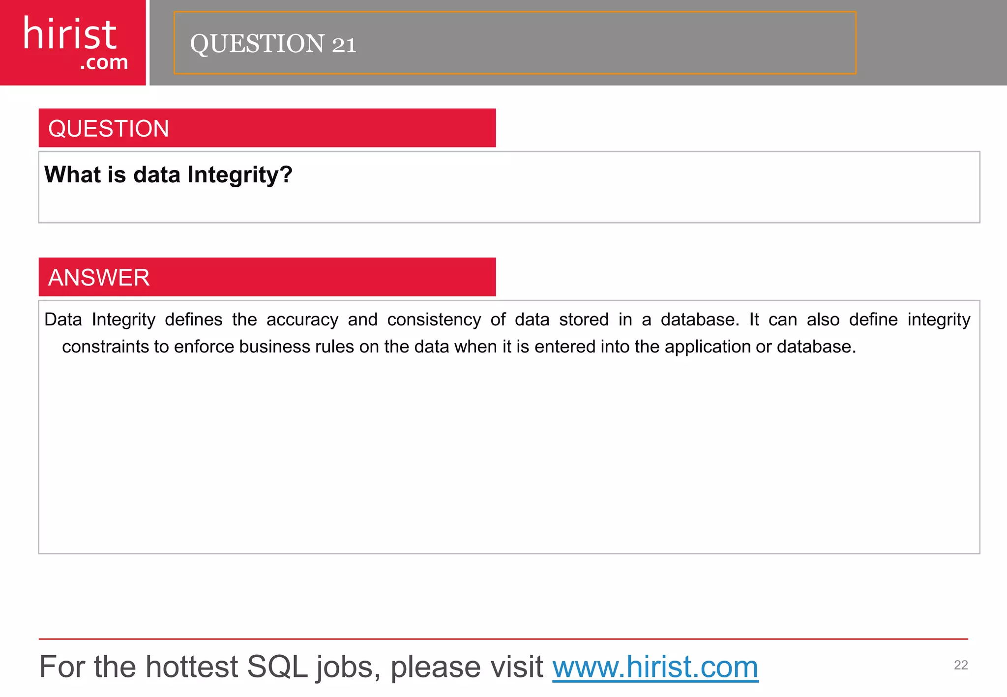 For the hottest SQL jobs, please visit www.hirist.com 
hirist 
.com 
WhatisdataIntegrity? 
22 
QUESTION 
DataIntegritydefinestheaccuracyandconsistencyofdatastoredinadatabase.Itcanalsodefineintegrityconstraintstoenforcebusinessrulesonthedatawhenitisenteredintotheapplicationordatabase. 
ANSWER 
QUESTION 21  
