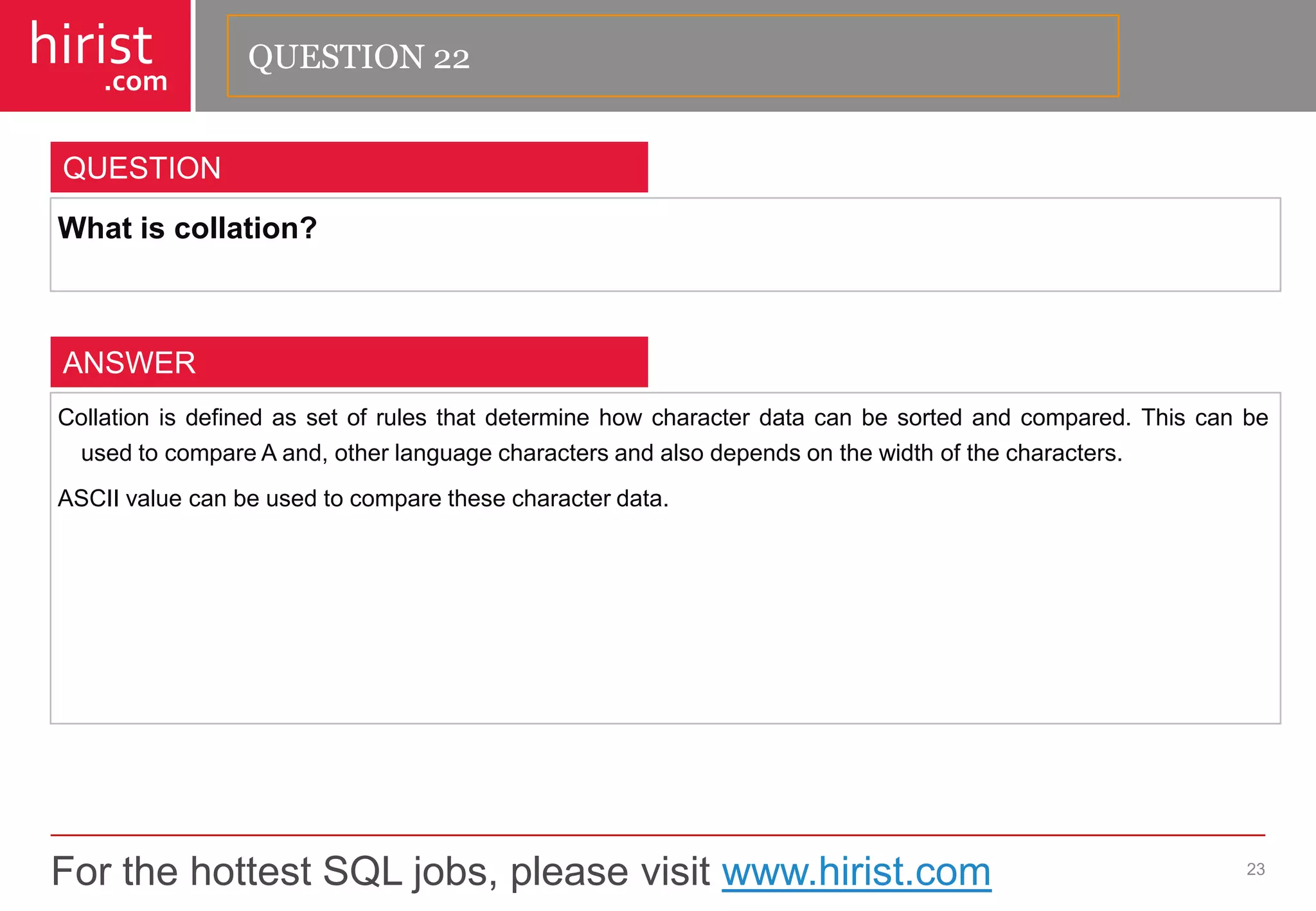 For the hottest SQL jobs, please visit www.hirist.com 
hirist 
.com 
Whatiscollation? 
23 
QUESTION 
Collationisdefinedassetofrulesthatdeterminehowcharacterdatacanbesortedandcompared.ThiscanbeusedtocompareAand,otherlanguagecharactersandalsodependsonthewidthofthecharacters. 
ASCIIvaluecanbeusedtocomparethesecharacterdata. 
ANSWER 
QUESTION 22  