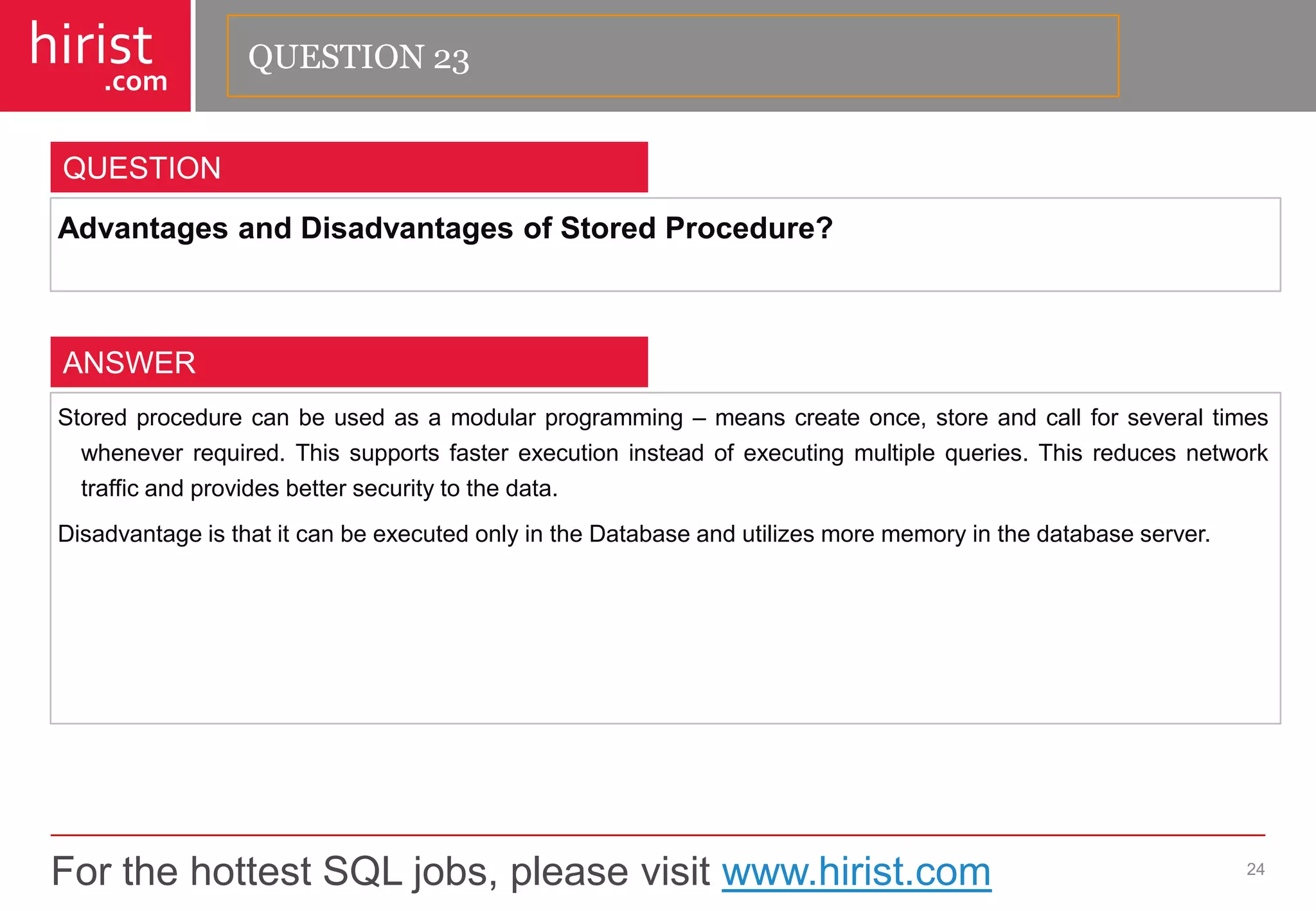 For the hottest SQL jobs, please visit www.hirist.com 
hirist 
.com 
AdvantagesandDisadvantagesofStoredProcedure? 
24 
QUESTION 
Storedprocedurecanbeusedasamodularprogramming–meanscreateonce,storeandcallforseveraltimeswheneverrequired.Thissupportsfasterexecutioninsteadofexecutingmultiplequeries.Thisreducesnetworktrafficandprovidesbettersecuritytothedata. 
DisadvantageisthatitcanbeexecutedonlyintheDatabaseandutilizesmorememoryinthedatabaseserver. 
ANSWER 
QUESTION 23  