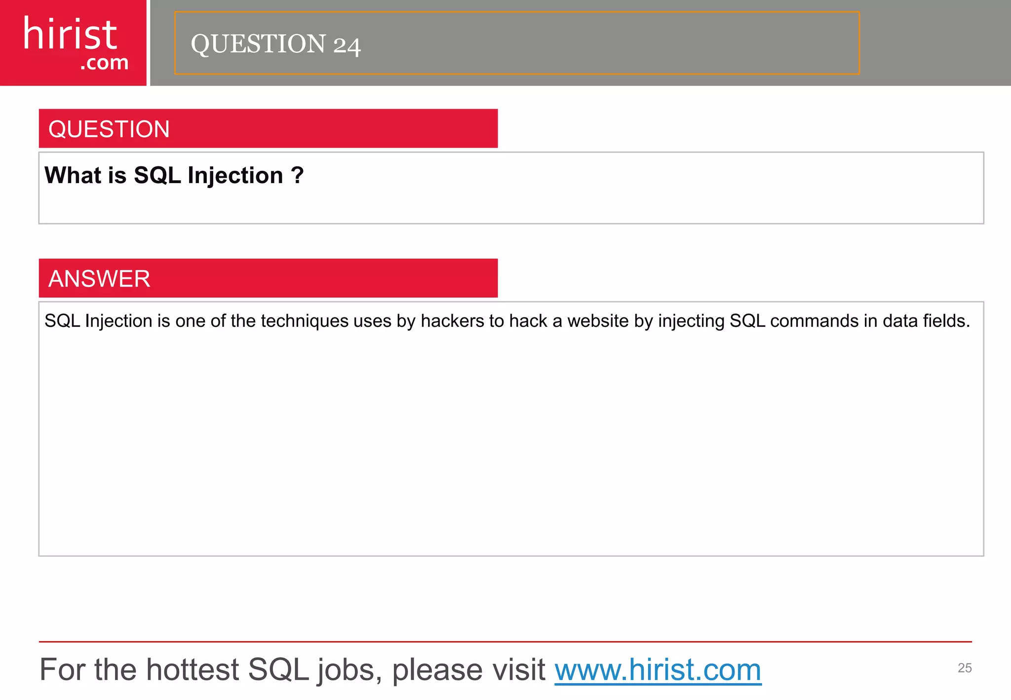 For the hottest SQL jobs, please visit www.hirist.com 
hirist 
.com 
WhatisSQLInjection? 
25 
QUESTION 
SQLInjectionisoneofthetechniquesusesbyhackerstohackawebsitebyinjectingSQLcommandsindatafields. 
ANSWER 
QUESTION 24  