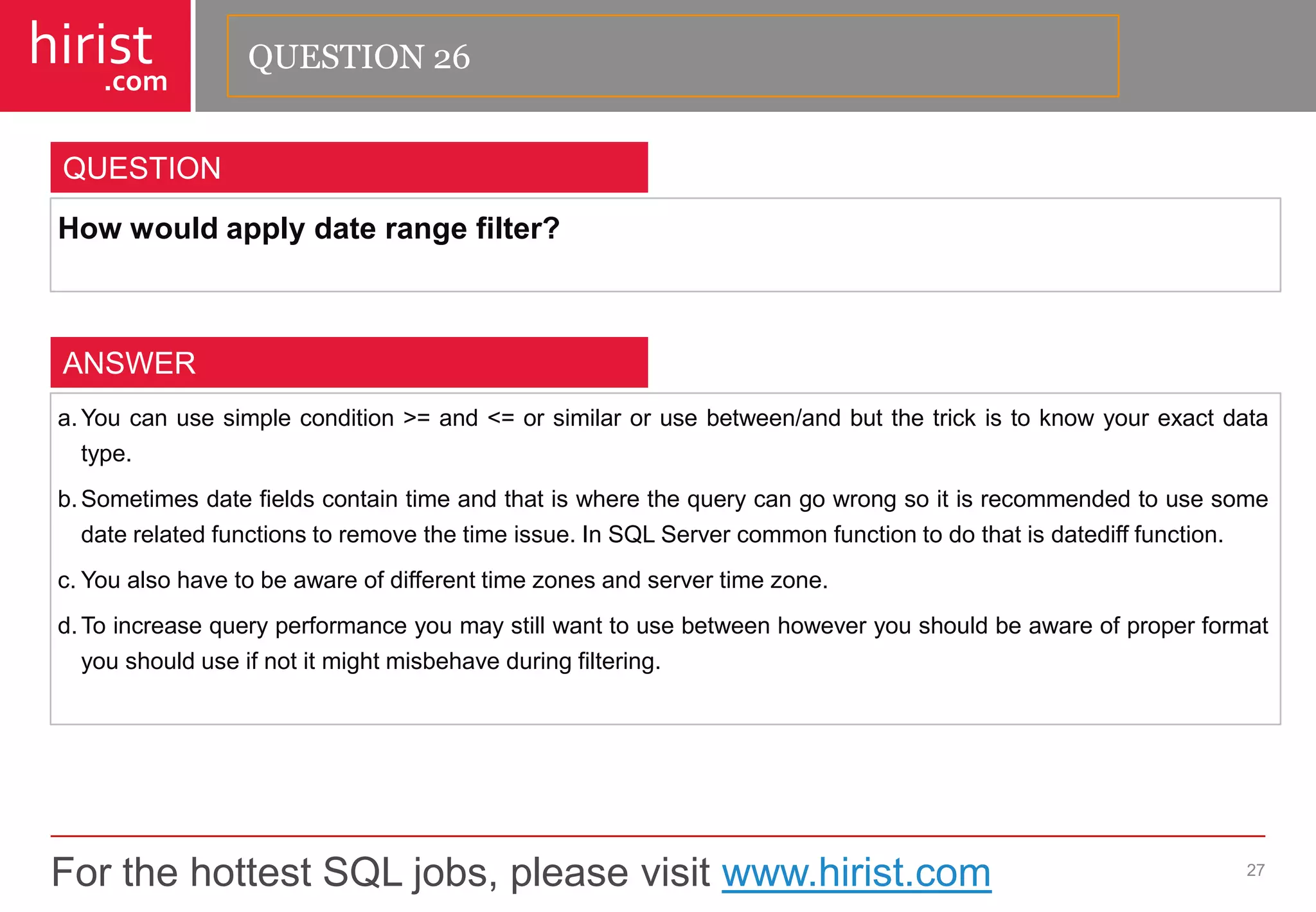 For the hottest SQL jobs, please visit www.hirist.com 
hirist 
.com 
Howwouldapplydaterangefilter? 
27 
QUESTION 
a.Youcanusesimplecondition>=and<=orsimilarorusebetween/andbutthetrickistoknowyourexactdatatype. 
b.Sometimesdatefieldscontaintimeandthatiswherethequerycangowrongsoitisrecommendedtousesomedaterelatedfunctionstoremovethetimeissue.InSQLServercommonfunctiontodothatisdatedifffunction. 
c.Youalsohavetobeawareofdifferenttimezonesandservertimezone. 
d.Toincreasequeryperformanceyoumaystillwanttousebetweenhoweveryoushouldbeawareofproperformatyoushoulduseifnotitmightmisbehaveduringfiltering. 
ANSWER 
QUESTION 26  