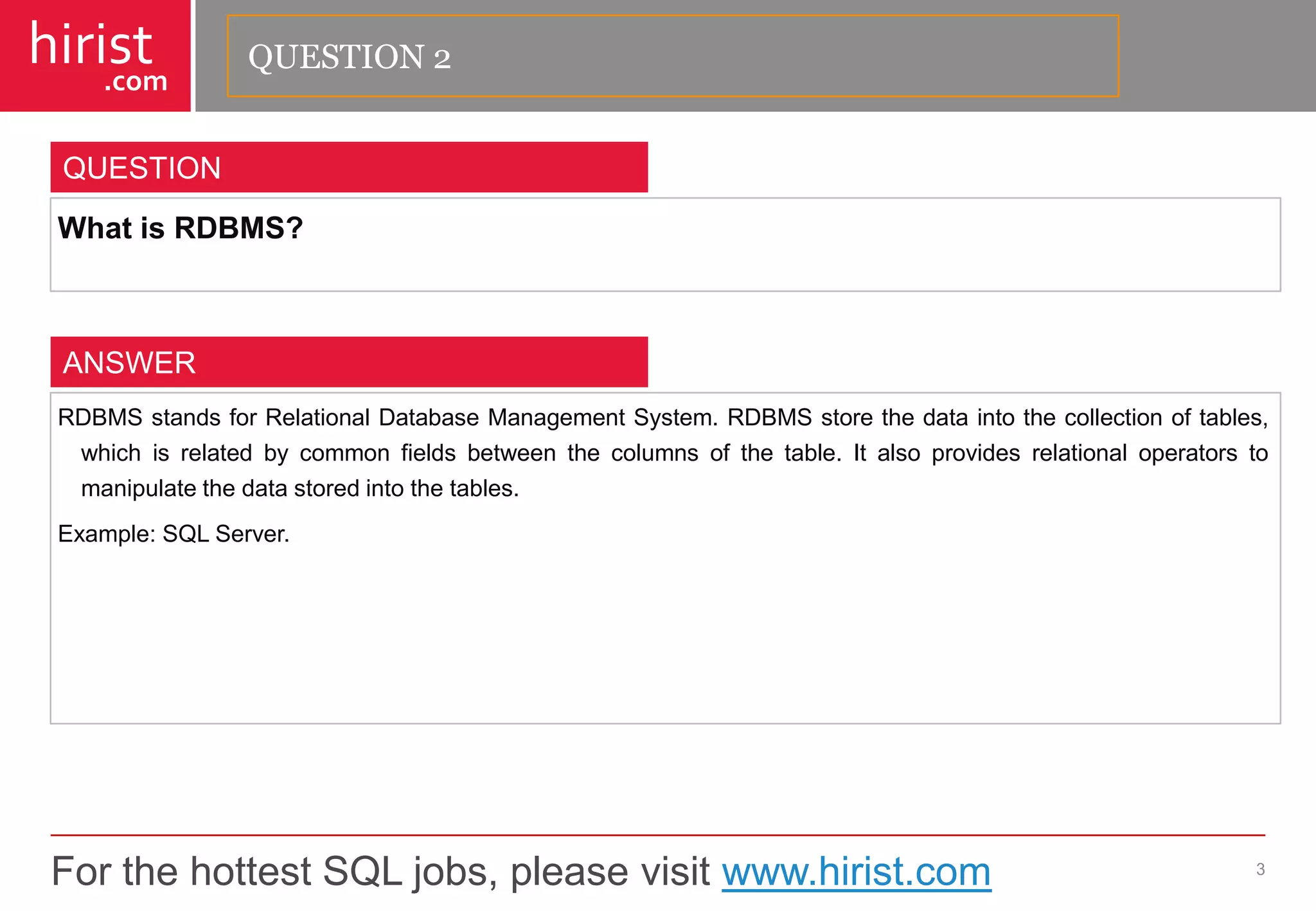 For the hottest SQL jobs, please visit www.hirist.com 
hirist 
.com 
WhatisRDBMS? 
3 
QUESTION 
RDBMSstandsforRelationalDatabaseManagementSystem.RDBMSstorethedataintothecollectionoftables, whichisrelatedbycommonfieldsbetweenthecolumnsofthetable.Italsoprovidesrelationaloperatorstomanipulatethedatastoredintothetables. 
Example:SQLServer. 
ANSWER 
QUESTION 2  