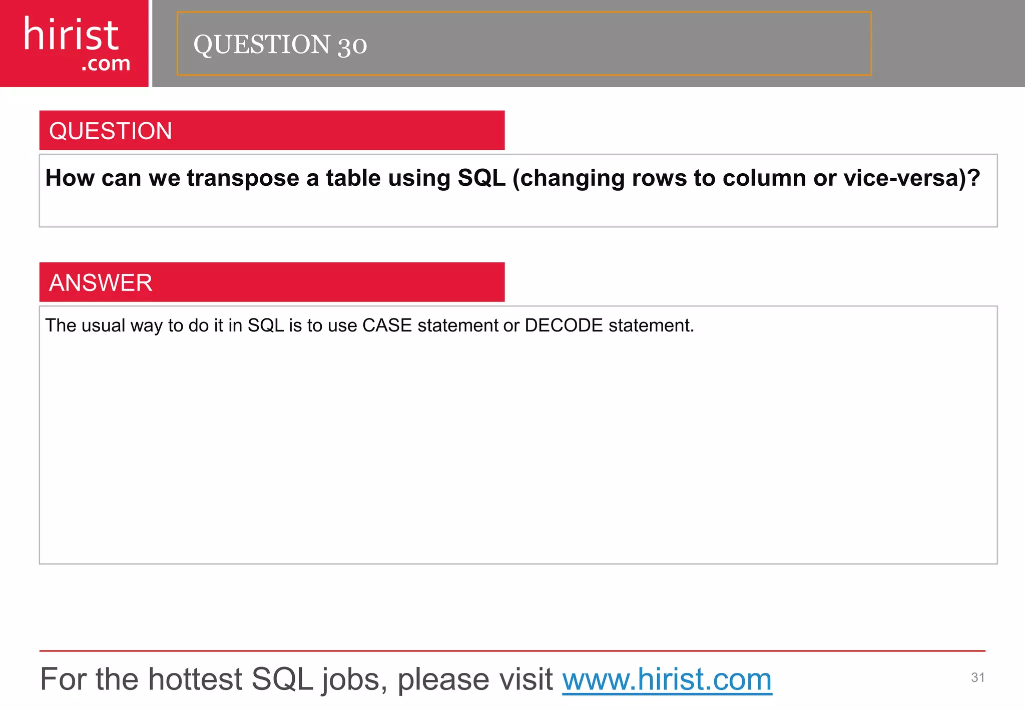 For the hottest SQL jobs, please visit www.hirist.com 
hirist 
.com 
HowcanwetransposeatableusingSQL(changingrowstocolumnorvice-versa)? 
31 
QUESTION 
TheusualwaytodoitinSQListouseCASEstatementorDECODEstatement. 
ANSWER 
QUESTION 30  