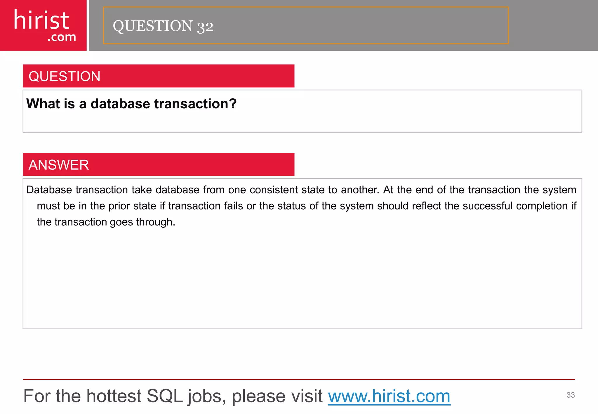 For the hottest SQL jobs, please visit www.hirist.com 
hirist 
.com 
Whatisadatabasetransaction? 
33 
QUESTION 
Databasetransactiontakedatabasefromoneconsistentstatetoanother.Attheendofthetransactionthesystemmustbeinthepriorstateiftransactionfailsorthestatusofthesystemshouldreflectthesuccessfulcompletionifthetransactiongoesthrough. 
ANSWER 
QUESTION 32  