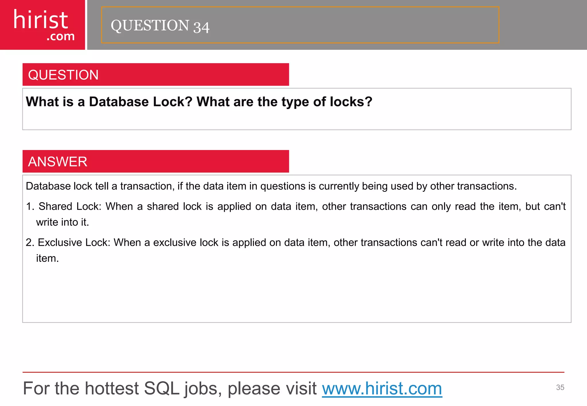 For the hottest SQL jobs, please visit www.hirist.com 
hirist 
.com 
WhatisaDatabaseLock?Whatarethetypeoflocks? 
35 
QUESTION 
Databaselocktellatransaction,ifthedataiteminquestionsiscurrentlybeingusedbyothertransactions. 
1.SharedLock:Whenasharedlockisappliedondataitem,othertransactionscanonlyreadtheitem,butcan'twriteintoit. 
2.ExclusiveLock:Whenaexclusivelockisappliedondataitem,othertransactionscan'treadorwriteintothedataitem. 
ANSWER 
QUESTION 34  