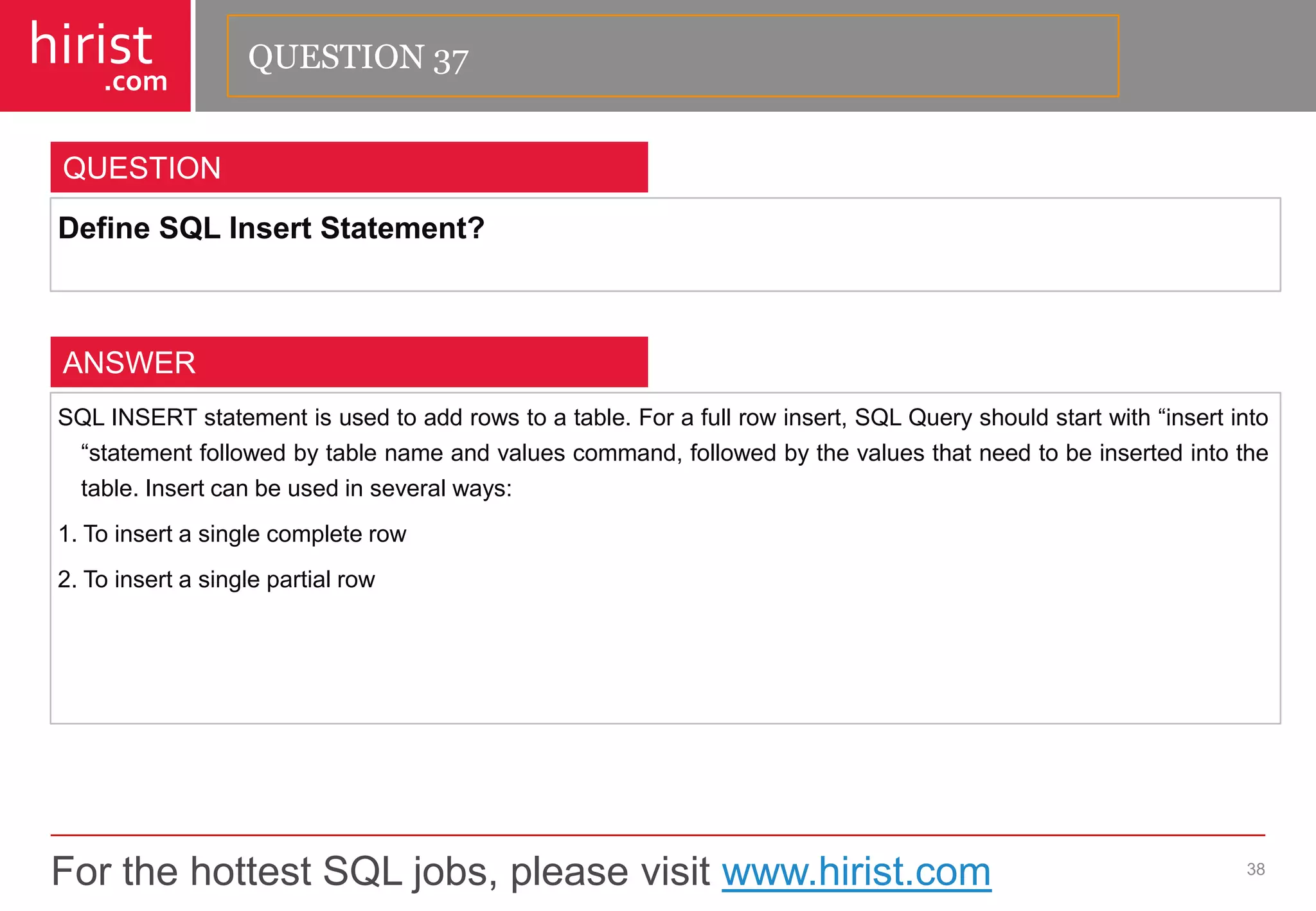 For the hottest SQL jobs, please visit www.hirist.com 
hirist 
.com 
DefineSQLInsertStatement? 
38 
QUESTION 
SQLINSERTstatementisusedtoaddrowstoatable.Forafullrowinsert,SQLQueryshouldstartwith―insertinto―statementfollowedbytablenameandvaluescommand,followedbythevaluesthatneedtobeinsertedintothetable.Insertcanbeusedinseveralways: 
1.Toinsertasinglecompleterow 
2.Toinsertasinglepartialrow 
ANSWER 
QUESTION 37  